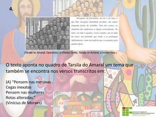 4.
(Tarsila do Amaral, Operários.) e (Nádia Gotlib. Tarsila do Amaral, a modernista.)
O texto aponta no quadro de Tarsila do Amaral um tema que
também se encontra nos versos transcritos em:
(A) “Pensem nas meninas
Cegas inexatas
Pensem nas mulheres
Rotas alteradas.”
(Vinícius de Moraes)
 