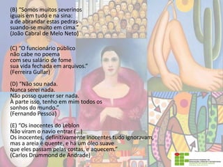 (B) “Somos muitos severinos
iguais em tudo e na sina:
a de abrandar estas pedras
suando-se muito em cima.”
(João Cabral de Melo Neto)
(C) “O funcionário público
não cabe no poema
com seu salário de fome
sua vida fechada em arquivos.”
(Ferreira Gullar)
(D) “Não sou nada.
Nunca serei nada.
Não posso querer ser nada.
À parte isso, tenho em mim todos os
sonhos do mundo.”
(Fernando Pessoa)
(E) “Os inocentes do Leblon
Não viram o navio entrar (...)
Os inocentes, definitivamente inocentes tudo ignoravam,
mas a areia é quente, e há um óleo suave
que eles passam pelas costas, e aquecem.”
(Carlos Drummond de Andrade)
 