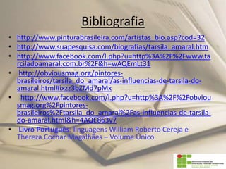 Bibliografia
• http://www.pinturabrasileira.com/artistas_bio.asp?cod=32
• http://www.suapesquisa.com/biografias/tarsila_amaral.htm
• http://www.facebook.com/l.php?u=http%3A%2F%2Fwww.ta
rciladoamaral.com.br%2F&h=wAQEmLt31
• http://obviousmag.org/pintores-
brasileiros/tarsila_do_amaral/as-influencias-de-tarsila-do-
amaral.html#ixzz3bZMd7pMx
• http://www.facebook.com/l.php?u=http%3A%2F%2Fobviou
smag.org%2Fpintores-
brasileiros%2Ftarsila_do_amaral%2Fas-influencias-de-tarsila-
do-amaral.html&h=4AQE863v7
• Livro Português: linguagens William Roberto Cereja e
Thereza Cochar Magalhães – Volume Único
 