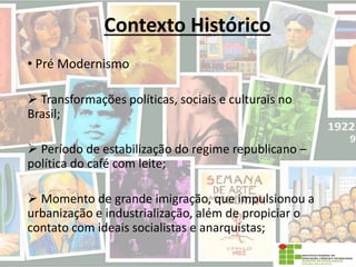 Contexto Histórico
• Pré Modernismo
 Transformações políticas, sociais e culturais no
Brasil;
 Período de estabilização do regime republicano –
política do café com leite;
 Momento de grande imigração, que impulsionou a
urbanização e industrialização, além de propiciar o
contato com ideais socialistas e anarquistas;
 