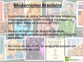 Modernismo Brasileiro
• Concretizou-se com a Semana de Arte Moderna,
embora as ideias modernistas já rondassem o
país muito antes da Semana de 1922;
• Desejo de mostrar um Brasil de verdade,
valorizando o nacional e eliminando as imitações
europeias;
• No início do século XX, as vanguarda traziam um
novo conceito de arte;
 