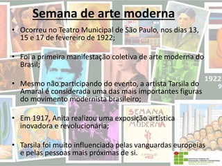 Semana de arte moderna
• Ocorreu no Teatro Municipal de São Paulo, nos dias 13,
15 e 17 de fevereiro de 1922;
• Foi a primeira manifestação coletiva de arte moderna do
Brasil;
• Mesmo não participando do evento, a artista Tarsila do
Amaral é considerada uma das mais importantes figuras
do movimento modernista brasileiro;
• Em 1917, Anita realizou uma exposição artística
inovadora e revolucionária;
• Tarsila foi muito influenciada pelas vanguardas europeias
e pelas pessoas mais próximas de si.
 