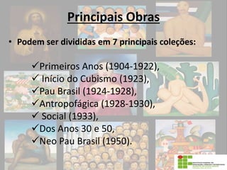 Principais Obras
• Podem ser divididas em 7 principais coleções:
Primeiros Anos (1904-1922),
 Início do Cubismo (1923),
Pau Brasil (1924-1928),
Antropofágica (1928-1930),
 Social (1933),
Dos Anos 30 e 50,
Neo Pau Brasil (1950).
 