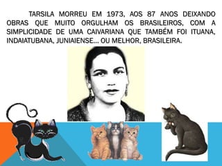 TARSILA MORREU EM 1973, AOS 87 ANOS DEIXANDO
OBRAS QUE MUITO ORGULHAM OS BRASILEIROS, COM A
SIMPLICIDADE DE UMA CAIVARIANA QUE TAMBÉM FOI ITUANA,
INDAIATUBANA, JUNIAIENSE... OU MELHOR, BRASILEIRA.
 