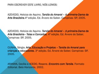 PARA ESCREVER ESTE LIVRO, NÓS LEMOS:
AZEVEDO, Heloiza de Aquino. Tarsila do Amaral – A primeira-Dama da
Arte Brasileira.4ª edição. Ed. Árvore do Saber. Campinas- SP, 2005.
AZEVEDO, Heloiza de Aquino. Tarsila do Amaral – A primeira-Dama da
Arte Brasileira– Telas e Conceitos. 4ª edição. Ed. Árvore do Saber.
Campinas- SP, 2005.
CUNHA, Sérgio. Arte, Educação e Projetos – Tarsila do Amaral para
crianças e educadores. 3ª edição. Ed. Árvore do Saber. Campinas- SP,
2005.
ARANHA, Cecília e ACEDO, Rosane. Encontro com Tarsila. Formato
Editorial. Belo Horizonte, 2002.
 