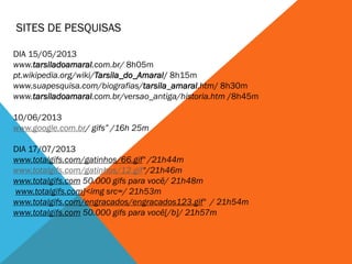 SITES DE PESQUISAS
DIA 15/05/2013
www.tarsiladoamaral.com.br/ 8h05m
pt.wikipedia.org/wiki/Tarsila_do_Amaral/ 8h15m
www.suapesquisa.com/biografias/tarsila_amaral.htm/ 8h30m
www.tarsiladoamaral.com.br/versao_antiga/historia.htm /8h45m
10/06/2013
www.google.com.br/ gifs” /16h 25m
DIA 17/07/2013
www.totalgifs.com/gatinhos/66.gif" /21h44m
www.totalgifs.com/gatinhos/12.gif“/21h46m
www.totalgifs.com 50.000 gifs para você/ 21h48m
www.totalgifs.com]<img src=/ 21h53m
www.totalgifs.com/engracados/engracados123.gif" / 21h54m
www.totalgifs.com 50.000 gifs para você[/b]/ 21h57m
 