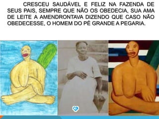 CRESCEU SAUDÁVEL E FELIZ NA FAZENDA DE
SEUS PAIS, SEMPRE QUE NÃO OS OBEDECIA, SUA AMA
DE LEITE A AMENDRONTAVA DIZENDO QUE CASO NÃO
OBEDECESSE, O HOMEM DO PÉ GRANDE A PEGARIA.
 