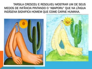 TARSILA CRESCEU E RESOLVEU MOSTRAR UM DE SEUS
MEDOS DE INFÂNCIA PINTANDO O “ABAPORU” QUE NA LÍNGUA
INDÍGENA SIGNIFICA HOMEM QUE COME CARNE HUMANA.
 