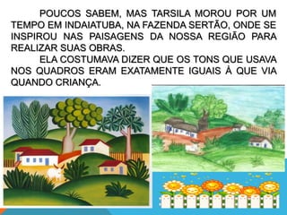 POUCOS SABEM, MAS TARSILA MOROU POR UM
TEMPO EM INDAIATUBA, NA FAZENDA SERTÃO, ONDE SE
INSPIROU NAS PAISAGENS DA NOSSA REGIÃO PARA
REALIZAR SUAS OBRAS.
ELA COSTUMAVA DIZER QUE OS TONS QUE USAVA
NOS QUADROS ERAM EXATAMENTE IGUAIS À QUE VIA
QUANDO CRIANÇA.
 