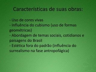 Características de suas obras:
- Uso de cores vivas
- Influência do cubismo (uso de formas
geométricas)
- Abordagem de temas sociais, cotidianos e
paisagens do Brasil
- Estética fora do padrão (influência do
surrealismo na fase antropofágica)
 