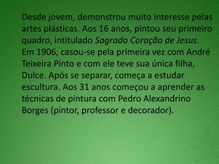 Desde jovem, demonstrou muito interesse pelas
artes plásticas. Aos 16 anos, pintou seu primeiro
quadro, intitulado Sagrado Coração de Jesus.
Em 1906, casou-se pela primeira vez com André
Teixeira Pinto e com ele teve sua única filha,
Dulce. Após se separar, começa a estudar
escultura. Aos 31 anos começou a aprender as
técnicas de pintura com Pedro Alexandrino
Borges (pintor, professor e decorador).
 