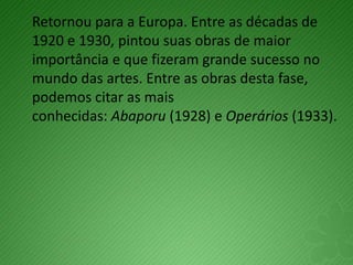 Retornou para a Europa. Entre as décadas de
1920 e 1930, pintou suas obras de maior
importância e que fizeram grande sucesso no
mundo das artes. Entre as obras desta fase,
podemos citar as mais
conhecidas: Abaporu (1928) e Operários (1933).
 