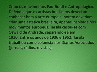 Criou os movimentos Pau-Brasil e Antropofágico.
Defendia que os artistas brasileiros deveriam
conhecer bem a arte europeia, porém deveriam
criar uma estética brasileira, apenas inspirada nos
movimentos europeus. Tarsila casou-se com
Oswald de Andrade, separando-se em
1930. Entre os anos de 1936 e 1952, Tarsila
trabalhou como colunista nos Diários Associados
(jornais, rádios, revistas).
 