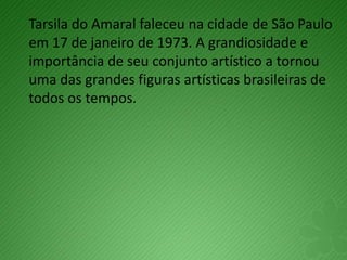 Tarsila do Amaral faleceu na cidade de São Paulo
em 17 de janeiro de 1973. A grandiosidade e
importância de seu conjunto artístico a tornou
uma das grandes figuras artísticas brasileiras de
todos os tempos.
 