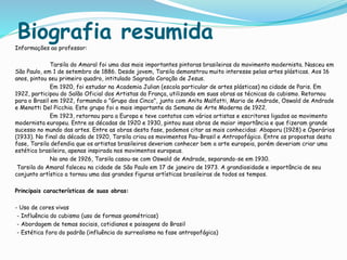 Biografia resumida
Informações ao professor:
Tarsila do Amaral foi uma das mais importantes pintoras brasileiras do movimento modernista. Nasceu em
São Paulo, em 1 de setembro de 1886. Desde jovem, Tarsila demonstrou muito interesse pelas artes plásticas. Aos 16
anos, pintou seu primeiro quadro, intitulado Sagrado Coração de Jesus.
Em 1920, foi estudar na Academia Julian (escola particular de artes plásticas) na cidade de Paris. Em
1922, participou do Salão Oficial dos Artistas da França, utilizando em suas obras as técnicas do cubismo. Retornou
para o Brasil em 1922, formando o "Grupo dos Cinco", junto com Anita Malfatti, Mario de Andrade, Oswald de Andrade
e Menotti Del Picchia. Este grupo foi o mais importante da Semana de Arte Moderna de 1922.
Em 1923, retornou para a Europa e teve contatos com vários artistas e escritores ligados ao movimento
modernista europeu. Entre as décadas de 1920 e 1930, pintou suas obras de maior importância e que fizeram grande
sucesso no mundo das artes. Entre as obras desta fase, podemos citar as mais conhecidas: Abaporu (1928) e Operários
(1933). No final da década de 1920, Tarsila criou os movimentos Pau-Brasil e Antropofágico. Entre as propostas desta
fase, Tarsila defendia que os artistas brasileiros deveriam conhecer bem a arte europeia, porém deveriam criar uma
estética brasileira, apenas inspirada nos movimentos europeus.
No ano de 1926, Tarsila casou-se com Oswald de Andrade, separando-se em 1930.
Tarsila do Amaral faleceu na cidade de São Paulo em 17 de janeiro de 1973. A grandiosidade e importância de seu
conjunto artístico a tornou uma das grandes figuras artísticas brasileiras de todos os tempos.
Principais características de suas obras:
- Uso de cores vivas
- Influência do cubismo (uso de formas geométricas)
- Abordagem de temas sociais, cotidianos e paisagens do Brasil
- Estética fora do padrão (influência do surrealismo na fase antropofágica)
 