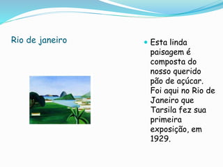 Rio de janeiro  Esta linda
paisagem é
composta do
nosso querido
pão de açúcar.
Foi aqui no Rio de
Janeiro que
Tarsila fez sua
primeira
exposição, em
1929.
 