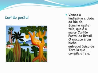 Cartão postal
 Vemos a
lindíssima cidade
do Rio de
Janeiro nesta
tela, que é o
maior Cartão
Postal do Brasil.
O macaco é um
bicho
antropofágico de
Tarsila que
compõe a tela.
 