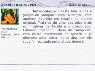 HISTÓRIA DA OBRA ANTROPOFAGIA - 1929 'Antropofagia'-1929 óleo/tela 126 X 142cm Antropofagia  - Nesta tela temos a junção do "Abaporu" com "A Negra". Este aparece invertido em relação ao quadro original. Trata-se de uma das telas mais significativas de Tarsila e o colecionador Eduardo Costantini, dono do "Abaporu", está muito interessado no quadro e já ofereceu uma soma muito alta por ele (que foi recusada pelos atuais donos).  