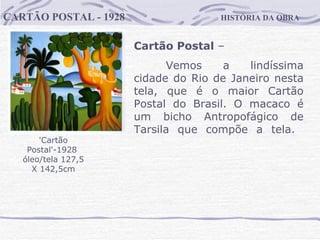 HISTÓRIA DA OBRA CARTÃO POSTAL - 1928 'Cartão Postal'-1928  óleo/tela 127,5 X 142,5cm Cartão Postal  –  Vemos a lindíssima cidade do Rio de Janeiro nesta tela, que é o maior Cartão Postal do Brasil. O macaco é um bicho Antropofágico de Tarsila que compõe a tela.  