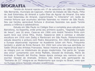 Tarsila do Amaral nasceu em 1º de setembro de 1886 na Fazenda São Bernardo, município de Capivari, interior do Estado de São Paulo. Filha de José Estanislau do Amaral e Lydia Dias de Aguiar do Amaral. Era neta de José Estanislau do Amaral, cognominado “o milionário” em razão da imensa fortuna que acumulou abrindo fazendas no interior de São Paulo. Seu pai herdou apreciável fortuna e diversas fazendas nas quais Tarsila passou a infância e adolescência.  Estuda em São Paulo no Colégio Sion e completa seus estudos em Barcelona, na Espanha, onde pinta seu primeiro quadro, “Sagrado Coração de Jesus”, aos 16 anos. Casa-se em 1906 com André Teixeira Pinto com quem teve sua única filha, Dulce. Separa-se dele e começa a estudar escultura em 1916 com Zadig e Mantovani em São Paulo. Posteriormente estuda desenho e pintura com Pedro Alexandrino. Em 1920 embarca para a Europa objetivando ingressar na Académie Julian em Paris. Frequenta também o ateliê de Émile Renard. Em 1922 tem uma tela sua admitida no Salão Oficial dos Artistas Franceses. Nesse mesmo ano regressa ao Brasil e se integra com os intelectuais do grupo modernista. Faz parte do “grupo dos cinco” juntamente com Anita Malfatti, Oswald de Andrade, Mário de Andrade e Menotti del Picchia. Nessa época começa seu namoro com o escritor Oswald de Andrade. Embora não tenha sido participante da “Semana de 22” integra-se ao Modernismo que surgia no Brasil, visto que na Europa estava fazendo estudos acadêmicos.  BIOGRAFIA 