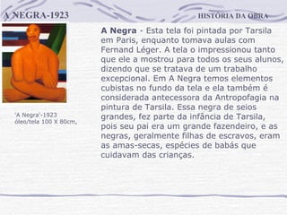 HISTÓRIA DA OBRA A NEGRA-1923 'A Negra'-1923  óleo/tela 100 X 80cm,  A Negra  - Esta tela foi pintada por Tarsila em Paris, enquanto tomava aulas com Fernand Léger. A tela o impressionou tanto que ele a mostrou para todos os seus alunos, dizendo que se tratava de um trabalho excepcional. Em A Negra temos elementos cubistas no fundo da tela e ela também é considerada antecessora da Antropofagia na pintura de Tarsila. Essa negra de seios grandes, fez parte da infância de Tarsila, pois seu pai era um grande fazendeiro, e as negras, geralmente filhas de escravos, eram as amas-secas, espécies de babás que cuidavam das crianças.                                     