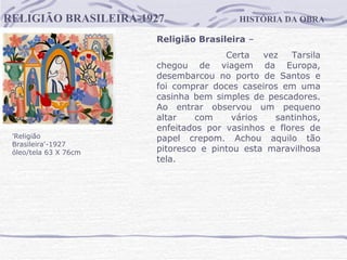 HISTÓRIA DA OBRA RELIGIÃO BRASILEIRA-1927 'Religião Brasileira'-1927  óleo/tela 63 X 76cm    Religião Brasileira  –  Certa vez Tarsila chegou de viagem da Europa, desembarcou no porto de Santos e foi comprar doces caseiros em uma casinha bem simples de pescadores. Ao entrar observou um pequeno altar com vários santinhos, enfeitados por vasinhos e flores de papel crepom. Achou aquilo tão pitoresco e pintou esta maravilhosa tela.                                      