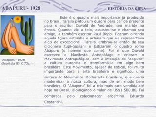 HISTÓRIA DA OBRA ABAPURU- 1928 'Abaporu'-1928  óleo/tela 85 X 73cm Este é o quadro mais importante já produzido no Brasil. Tarsila pintou um quadro para dar de presente para o escritor Oswald de Andrade, seu marido na época. Quando viu a tela, assustou-se e chamou seu amigo, o também escritor Raul Bopp. Ficaram olhando aquela figura estranha e acharam que ela representava algo de excepcional. Tarsila lembrou-se então de seu dicionário tupi-guarani e batizaram o quadro como Abaporu (o homem que come). Foi aí que Oswald escreveu o Manifesto Antropófago e criaram o Movimento Antropofágico, com a intenção de "deglutir" a cultura européia e transformá-la em algo bem brasileiro. Este Movimento, apesar de radical, foi muito importante para a arte brasileira e significou uma síntese do Movimento   Modernista brasileiro, que queria modernizar a nossa cultura, mas de um modo bem brasileiro. O "Abaporu" foi a tela mais cara vendida até hoje no Brasil, alcançando o valor de US$1.500.00. Foi comprada pelo colecionador argentino Eduardo   Costantini.                                 
