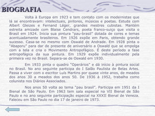 Volta à Europa em 1923 e tem contato com os modernistas que lá se encontravam: intelectuais, pintores, músicos e poetas. Estuda com Albert Gleizes e Fernand Léger, grandes mestres cubistas. Mantém estreita amizade com Blaise Cendrars, poeta franco-suiço que visita o Brasil em 1924. Inicia sua pintura “pau-brasil” dotada de cores e temas acentuadamente brasileiros. Em 1926 expõe em Paris, obtendo grande sucesso. Casa-se no mesmo com Oswald de Andrade. Em 1928 pinta o “Abaporu” para dar de presente de aniversário a Oswald que se empolga com a tela e cria o Movimento Antropofágico. É deste período a fase antropofágica da sua pintura. Em 1929 expõe individualmente pela primeira vez no Brasil. Separa-se de Oswald em 1930.  Em 1933 pinta o quadro “Operários” e dá início à pintura social no Brasil. No ano seguinte participa do I Salão Paulista de Belas Artes. Passa a viver com o escritor Luís Martins por quase vinte anos, de meados dos anos 30 a meados dos anos 50. De 1936 à 1952, trabalha como colunista nos Diários Associados.  Nos anos 50 volta ao tema “pau brasil”. Participa em 1951 da I Bienal de São Paulo. Em 1963 tem sala especial na VII Bienal de São Paulo e no ano seguinte participação especial na XXXII Bienal de Veneza. Faleceu em São Paulo no dia 17 de janeiro de 1973.  BIOGRAFIA 