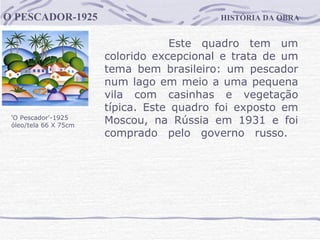 HISTÓRIA DA OBRA O PESCADOR-1925 'O Pescador'-1925  óleo/tela 66 X 75cm Este quadro tem um colorido excepcional e trata de um tema bem brasileiro: um pescador num lago em meio a uma pequena vila com casinhas e vegetação típica. Este quadro foi exposto em Moscou, na Rússia em 1931 e foi comprado pelo governo russo.                                