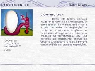 HISTÓRIA DA OBRA O OVO OU URUTU 'O Ovo' ou 'Urutu'-1928  óleo/tela 60 X 72cm   O Ovo ou Urutu  –   Nesta tela temos símbolos muito importantes da Antropofagia. A cobra grande é um bicho que assusta e tem um poder de "deglutição". A partir daí, o ovo é uma gênese, o nascimento de algo novo e esta era a proposta da Antropofagia. Esta tela pertence ao importante acervo de Gilberto Chateaubriand e está sempre sendo exibida em grandes exposições.                                