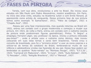 FASES DA PINTORA Tarsila, com sua obra, revolucionou a arte no Brasil. Ela iniciou seus estudos em São Paulo com Pedro Alexandrino, mestre acadêmico. Em Paris, no início dos anos vinte, estudou na Academia Julian e com Emile Renard, já aparecendo como artista de vanguarda. Dessa primeira fase de sua pintura temos como exemplo "A Samaritana", 1911; "Pátio do Colégio", 1921 e "Chapéu Azul", 1922.      Passou por uma fase impressionista, mas quando retornou ao Brasil em 1922, entrou em contato com o grupo modernista e começou a mudar sua pintura. Em 1923, de volta a Paris, entrou em contato com o cubismo (escola de pintura onde predominam figuras geométricas). Pintou "A Negra" e empolgou Fernand Léger, seu professor na época. Iniciou a pintura intitulada pau-brasil"" , onde a artista usou o cubismo como técnica, mas inovou colocando em suas telas temas e cores bem brasileiros. Tarsila criou o conceito de brasilidade, pois foi o "primeiro pintor" a usar as cores caipiras e a utilizar-se de temas do cotidiano do Brasil, lembrando-se muito de sua infância e adolescência vividas nas fazendas de seu pai. Dessa fase podem ser lembrados os quadros "Auto-retrato" ou "Manteau Rouge", 1923; "E.F.C.B.", 1924; "Carnaval em Madureira", 1924; "A Cuca", 1924; "Auto-Retrato", 1924; "O Pescador", 1925; "Religião Brasileira", 1927 e "Manacá", 1927.    