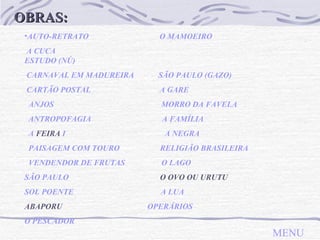 OBRAS: AUTO-RETRATO   O MAMOEIRO A CUCA   ESTUDO (NÚ)                                                    CARNAVAL EM MADUREIRA   SÃO PAULO (GAZO)  CARTÃO POSTAL   A GARE   ANJOS   MORRO DA FAVELA   ANTROPOFAGIA   A   FAMÍLIA A  FEIRA   I   A NEGRA PAISAGEM COM TOURO   RELIGIÃO BRASILEIRA VENDENDOR DE FRUTAS   O LAGO SÃO PAULO   O OVO OU URUTU SOL POENTE   A LUA ABAPORU  OPERÁRIOS O PESCADOR MENU 