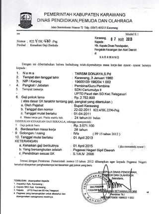 PEMERINTAH KABUPATEN KARAWANG
DINAS PENDIDIKAN, PEMUDA DAN OLAHRAGA
Jalan Stnotokunto Nomor72 Telp.(W67) 40SZLS Karawang
Nomor . 822.Ylsr (680 -peg
Perihal : Kenaikan Geji Berkala
Dengan ini diboriralnlksn bahwa
kepeda:
1. Nama
2. Tempat dan tanggal lahir
3. NIP I Karpeg
4. Fangkat / Jabatan
:
Tempat bekerja
6. Gajipokok farna
a. Oleh Pejabat
h. Tanggal dan nomor
c. Tanggal rnulai berlaku
d. l,rlasa kerja got. Pada wsktu tsb. : 24 tahun 00 bulan
DIBERIKAN KENAIKAN CAJI BERKA-L, sehingamemperoleh :
7. Gaji pokok baru
B. Eerdasarkan masa kerja
I Golongan / ruang
10, Tanggal mulai berlaku
KETERANGAN
a. Kenaikan qaji berikutnya
b. Yang bersangkutan adalah
c. Pandidikan sesuai SK
{ atas dasar sK terakhir tentang gaji, pangkat yang dit€ntukan )
Modet E.1
Karaurano. n 7
iloXffi',*
gt t'tAR 2ol3
Ylh. Kepda Dinas Pendrynhn,
Pengdda Keuangan dan Aset Daerah
d
KARATf,'ANG
berhubung telah dipenuhinya maria kerja dan syaret - $yar& Iainnya
: TAR$IM SONJAYA,S.Pd
: Karawang, S Januari 1960
; {$600103 198204 1 002
: Pembina/Guru Pembina
: $DN Cariumulya ll
UPTD Paud dan $D Kec.Telagasarl
: Rp.2.752.8AA
: BupatiKarawang
: ?2-42-?A1 1 s22.415K..229&Pee
: O1-04-2A11
: Rp-3.5.71-100
: 26 tahun
: M/a ( PP l5 tahun ZltZ)
: 01 April ?Afi
'-'1":r '. :
: 01 April2015 (jikmernei&i$yard-)
: Pegawai NegerisipilDaerah I'i:i*- .--i
: $.l/A.M 2006
SesuaidenganPeraturan Pemenntah nomor 15tahun 2012 diharapkan agar kepada pegawai Negen
tersebut dibayarkan penghasilannya berdasarkan gaii pokok yang baru.
DINAS
DAN
TEMBUSAiI : disampailcan kepada
t. lnspektur Kab. Karawang;
2. Kepala BKD Kab. Karawar€;
3. Kepala UpTD paud dan SD Kec.Tslngssari
4. Pegawai yang bersangkudan untuk diketahui dan
dipergunakan sebagimana meetinya.
I
6fe/
X{ DN

piltljl
r***-
Q"'rair-d
Sekretaris,
Ikt
138803 1 002
 