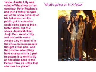 •show. Amelia Lilly was
voted off the show by her      What's going on in X-factor
own tutor Kelly Rowland's.
and then Frankie 18,walk
out of the show because of
his behaviour. so the
public got to vote who
could come back to the x-
factor show. out of 2
shoes, James Michael,
Jonjo Kerr, Amelia Lilly.
and the public voted
Amelia Lilly 16,back in to
the show. but also people
thought it was a fix. And
the x-factor advert they
have change misha b part
to putting it to Amelia lily
as she came back to the
People think its unfair that
she took her place!!
 