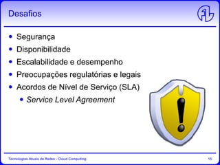 Desafios
Segurança
Disponibilidade
Escalabilidade e desempenho
Preocupações regulatórias e legais
Acordos de Nível de Serviço (SLA)
Service Level Agreement
Tecnologias Atuais de Redes - Cloud Computing 15
 