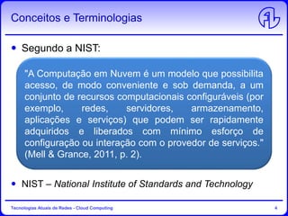 Conceitos e Terminologias
Segundo a NIST:
NIST – National Institute of Standards and Technology
Tecnologias Atuais de Redes - Cloud Computing 4
"A Computação em Nuvem é um modelo que possibilita
acesso, de modo conveniente e sob demanda, a um
conjunto de recursos computacionais configuráveis (por
exemplo, redes, servidores, armazenamento,
aplicações e serviços) que podem ser rapidamente
adquiridos e liberados com mínimo esforço de
configuração ou interação com o provedor de serviços."
(Mell & Grance, 2011, p. 2).
 