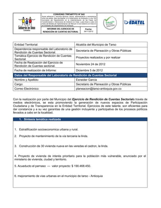 CONVENIO TRIPARTITO Nº 842
                        Aunar esfuerzos y recursos técnicos, físicos, administrativos y económicos
                        entre las partes, para acompañar a la Gobernación de Antioquia y a los 124
                        municipios del Departamento en la implementación de las Fases de
                        Transformación y Democracia de Gobierno en línea; y para llevar a cabo el
                        Piloto del Modelo de Implementación del Manual 3.0 de Gobierno en línea en
                        50 entidades del Departamento de Antioquia.

                            INFORME DEL EJERCICIO DE                               Fecha:
                         RENDICIÓN DE CUENTAS SECTORIAL                          24/11/2012




 Entidad Territorial:                                                 Alcaldía del Municipio de Tarso
 Dependencia responsable del Laboratorio de
                                                                      Secretaría de Planeación y Obras Públicas
 Rendición de Cuentas Sectorial:
 Temática Ejercicio de Rendición de Cuentas
                                                                      Proyectos realizados y por realizar
 Sectorial
 Fecha de Realización del Ejercicio de
                                                                      Noviembre 24 de 2012
 Rendición de Cuentas sectorial.
 Fecha de realización de Informe:                                     Diciembre 5 de 2012
 Datos del Responsable del Laboratorio de Rendición de Cuentas Sectorial
 Nombre y Apellido:                                                   Esneider García
 Cargo:                                                               Secretario de Planeación y Obras Públicas
 Correo Electrónico:                                                  planeacion@tarso-antioquia.gov.co


Con la realización por parte del Municipio del Ejercicio de Rendición de Cuentas Sectoriala través de
medios electrónicos, se esta promoviendo la generación de nuevos espacios de Participación
Ciudadana y de Transparencia en la Entidad Territorial. Ejercicios de este talante, son eficientes para
dar constancia y a su vez garantías de una gestión incluyente y participativa de los procesos políticos
llevados a cabo en la localidad.

     1. Síntesis temática realizada


 1. Estratificación socioeconomica urbana y rural.

 2. Proyecto de mantenimiento de la vía terciaria la linda.


 3. Construcción de 30 vivienda nueva en las veredas el cedron, la linda.


 4. Proyecto de vivienda de interés prioritario para la población más vulnerable, anunciado por el
 ministerio de vivienda, ciudad y territorio.

 5. Acueducto el parnaso --- valor proyecto: $ 190.468.450.


 6. mejoramiento de vías urbanas en el municipio de tarso - Antioquia
 