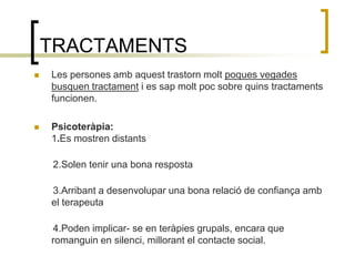 TRACTAMENTS Les persones amb aquest trastorn molt poques vegades busquen tractament i es sap molt poc sobre quins tractaments funcionen.Psicoteràpia: 1.Es mostren distants        2.Solen tenir una bona resposta       3.Arribant a desenvolupar una bona relació de confiança amb el terapeuta       4.Poden implicar- se en teràpies grupals, encara que romanguin en silenci, millorant el contacte social.