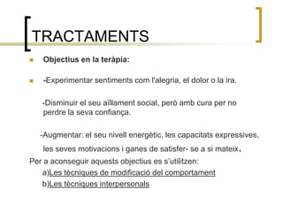 TRACTAMENTSObjectius en la teràpia:-Experimentar sentiments com l'alegria, el dolor o la ira.       -Disminuir el seu aïllament social, però amb cura per no perdre la seva confiança.     -Augmentar: el seu nivell energètic, les capacitats expressives, les seves motivacions i ganes de satisfer- se a si mateix.Per a aconseguir aquests objectius es s’utilitzen:      a)Les tècniques de modificació del comportament      b)Les tècniques interpersonals