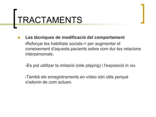 TRACTAMENTSLes tècniques de modificació del comportament      -Reforçar les habilitats socials-> per augmentar el coneixement d'aquests pacients sobre com dur les relacions interpersonals.-Es pot utilitzar la imitació (role playing) i l'exposició in viu      -També els enregistraments en vídeo són útils perquè s'adonin de com actuen. 