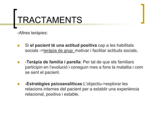 TRACTAMENTS-Altres teràpies:Si el pacient té una actitud positiva cap a les habilitats socials ->teràpia de grup: motivar i facilitar actituds socials.-Teràpia de família i parella: Per tal de que els familiars participin en l’evolució i coneguin mes a fons la malaltia i com se sent el pacient.-Estratègies psicoanalíticas:L'objectiu->explorar les relacions internes del pacient per a establir una experiència relacional, positiva i estable.