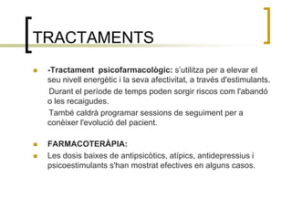 TRACTAMENTS -Tractament  psicofarmacològic: s’utilitza per a elevar el seu nivell energètic i la seva afectivitat, a través d'estimulants.        Durant el període de temps poden sorgir riscos com l'abandó o les recaigudes.       També caldrà programar sessions de seguiment per a   conèixer l'evolució del pacient.FARMACOTERÀPIA:Les dosis baixes de antipsicòtics, atípics, antidepressius i psicoestimulants s'han mostrat efectives en alguns casos.