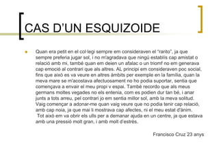 CAS D’UN ESQUIZOIDEQuan era petit en el col·legi sempre em consideraven el “rarito”, ja que sempre preferia jugar sol, i no m'agradava que ningú establís cap amistat o relació amb mi, també quan em deien un afalac o un triomf no em generava cap emoció al contrari que als altres. AL principi em consideraven poc social, fins que això es va veure en altres àmbits per exemple en la família, quan la meva mare se m'acostava afectuosament no ho podia suportar, sentia que començava a envair el meu propi v espai. També recordo que als meus germans moltes vegades no els entenia, com es podien dur tan bé, i anar junts a tots arreu, pel contrari jo em sentia millor sol, amb la meva solitud. Vaig començar a adonar-me quan vaig veure que no podia tenir cap relació, amb cap noia, ja que mai li mostrava cap afectes, ni el meu estat d'ànim. Tot això em va obrir els ulls per a demanar ajuda en un centre, ja que estava amb una pressió molt gran, i amb molt d’estrès.Francisco Cruz 23 anys  