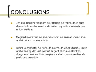 CONCLUSIONSDes que naixem requerim de l'atenció de l'altre, de la cura i afecte de la nostra mare o de qui en aquests moments ens estigui cuidant.Afegiria llavors que no solament som un animal social: som també un animal emocional. Tenim la capacitat de riure, de plorar, de voler, d'odiar. I això també ens ajuda: tant perquè la gent al nostre al voltant sàpiga com ens sentim com per a saber com se senten els quals ens envolten.