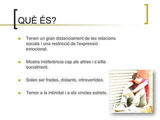 QUÈ ÉS?Tenen un gran distanciament de les relacions socials i una restricció de l'expressió emocional. Mostra indiferència cap als altres i s’aïlla socialment.Solen ser fredes, distants, introvertides.Temor a la intimitat i a els vincles estrets.