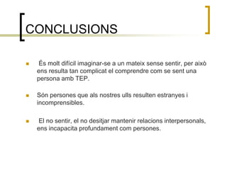 CONCLUSIONS  És molt difícil imaginar-se a un mateix sense sentir, per això ens resulta tan complicat el comprendre com se sent una persona amb TEP. Són persones que als nostres ulls resulten estranyes i incomprensibles. El no sentir, el no desitjar mantenir relacions interpersonals, ens incapacita profundament com persones. 