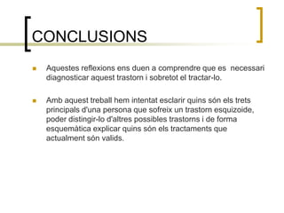 CONCLUSIONSAquestes reflexions ens duen a comprendre que es  necessari diagnosticar aquest trastorn i sobretot el tractar-lo. Amb aquest treball hem intentat esclarir quins són els trets principals d'una persona que sofreix un trastorn esquizoide, poder distingir-lo d'altres possibles trastorns i de forma esquemàtica explicar quins són els tractaments que actualment són valids.