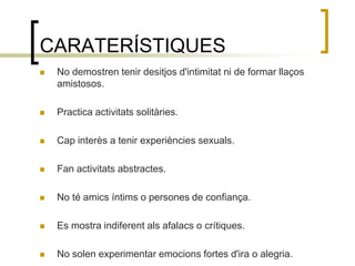 CARATERÍSTIQUESNo demostren tenir desitjos d'intimitat ni de formar llaços amistosos.Practica activitats solitàries.Cap interès a tenir experiències sexuals.Fan activitats abstractes.No té amics íntims o persones de confiança.Es mostra indiferent als afalacs o crítiques.No solen experimentar emocions fortes d'ira o alegria.