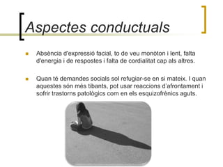 Aspectes conductualsAbsència d'expressió facial, to de veu monòton i lent, falta d'energia i de respostes i falta de cordialitat cap als altres. Quan té demandes socials sol refugiar-se en si mateix. I quan aquestes són més tibants, pot usar reaccions d’afrontament i sofrir trastorns patològics com en els esquizofrènics aguts. 
