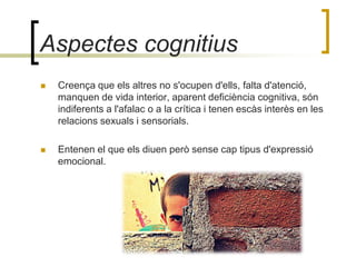 Aspectes cognitius Creença que els altres no s'ocupen d'ells, falta d'atenció, manquen de vida interior, aparent deficiència cognitiva, són indiferents a l'afalac o a la crítica i tenen escàs interès en les relacions sexuals i sensorials. Entenen el que els diuen però sense cap tipus d'expressió emocional. 